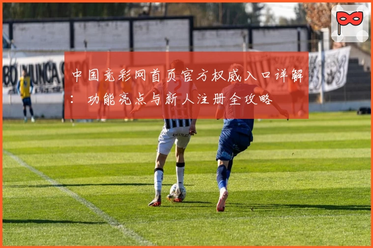 中国竞彩网首页官方权威入口详解：功能亮点与新人注册全攻略