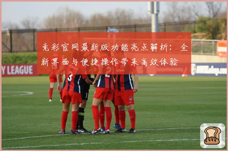 竞彩官网最新版功能亮点解析：全新界面与便捷操作带来高效体验