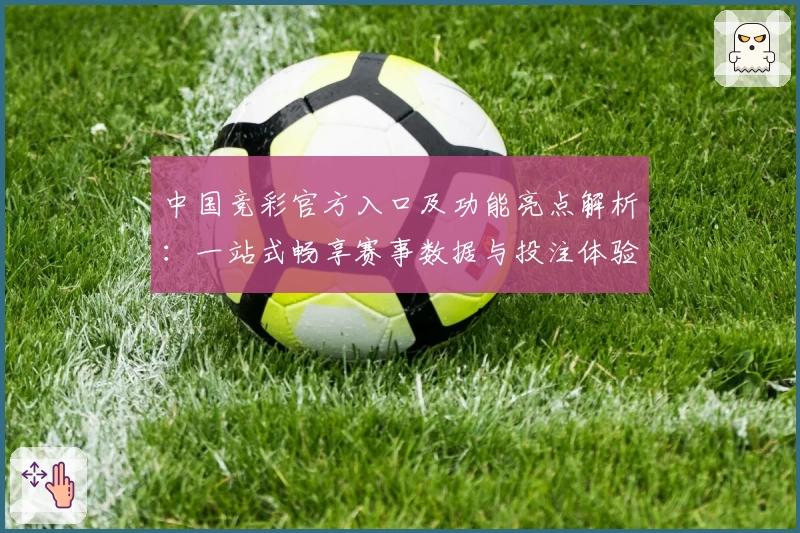 中国竞彩官方入口及功能亮点解析:一站式畅享赛事数据与投注体验