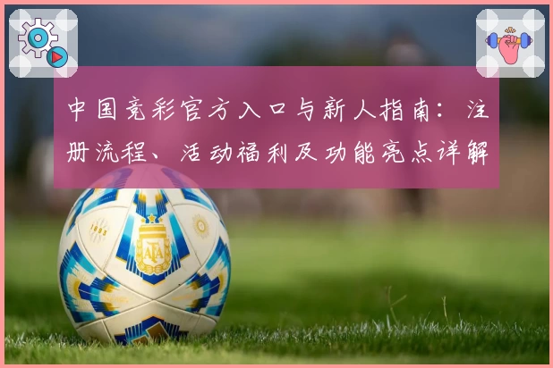 中国竞彩官方入口与新人指南：注册流程、活动福利及功能亮点详解