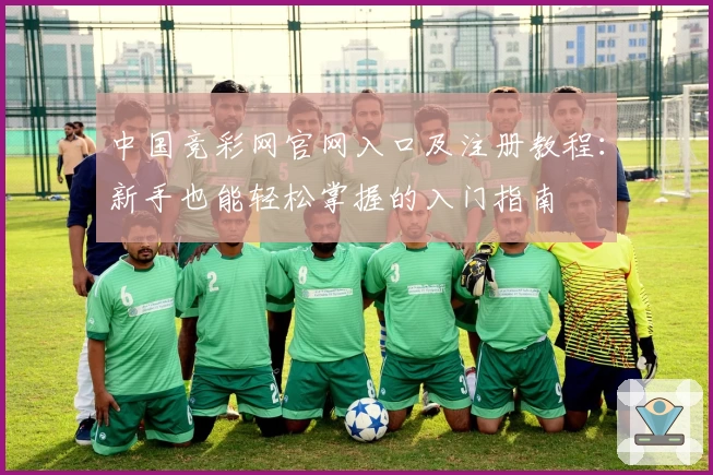 中国竞彩网官网入口及注册教程:新手也能轻松掌握的入门指南