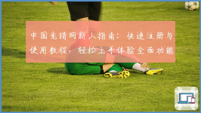 中国竞猜网新人指南：快速注册与使用教程，轻松上手体验全面功能