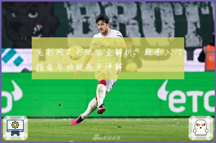 竞彩网足彩玩法全解析：新手入门指南与功能亮点详解