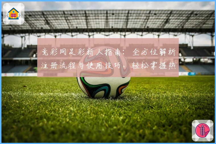竞彩网足彩新人指南：全方位解析注册流程与使用技巧，轻松掌握热门赛事信息