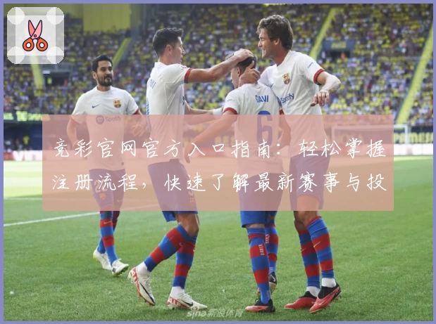 竞彩官网官方入口指南：轻松掌握注册流程，快速了解最新赛事与投注规则