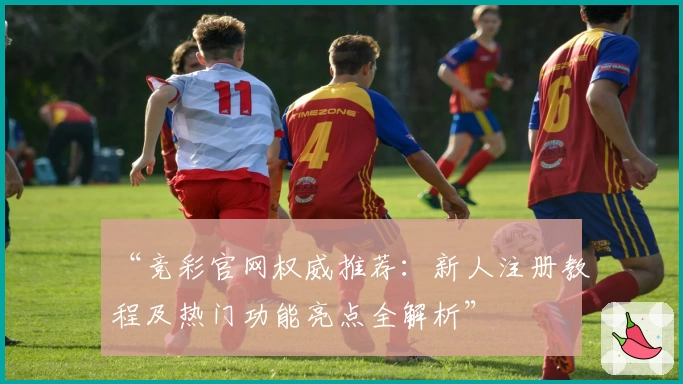 “竞彩官网权威推荐：新人注册教程及热门功能亮点全解析”