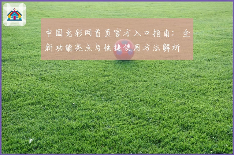 中国竞彩网首页官方入口指南：全新功能亮点与快捷使用方法解析