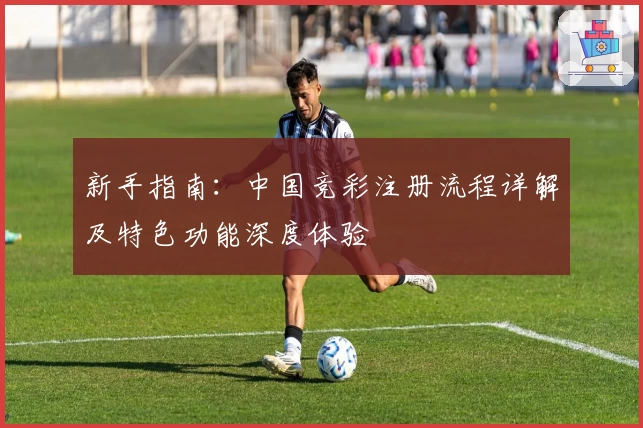 新手指南：中国竞彩注册流程详解及特色功能深度体验