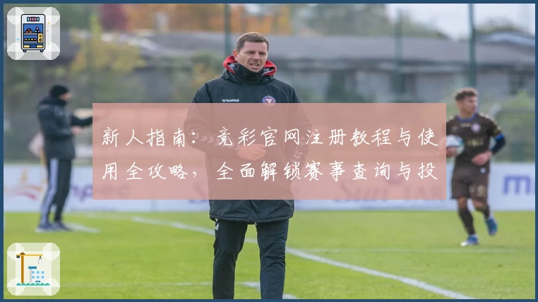 新人指南：竞彩官网注册教程与使用全攻略，全面解锁赛事查询与投注技巧